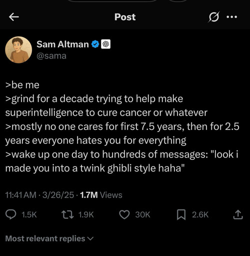 Post

...

Sam Altman

@sama

>be me

>grind for a decade trying to help make superintelligence to cure cancer or whatever

>mostly no one cares for first 7.5 years, then for 2.5 years everyone hates you for everything

>wake up one day to hundreds of messages: "look i made you into a twink ghibli style haha"

11:41 AM

3/26/25

1.7M Views

1.5K

1.9K

30K