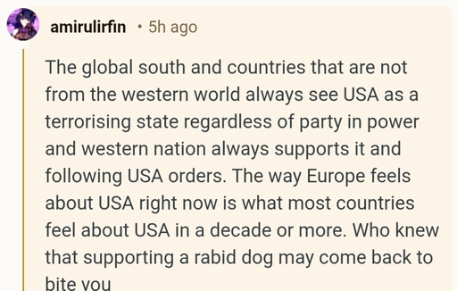 ‘The global south and countries that are not from the western world always see USA as a terrorising state regardless of party in power and western nation always supports it and following USA orders. The way Europe feels about USA right now is what most countries feel about USA in a decade or more. Who knew that supporting a rabid dog may come back to bite you’