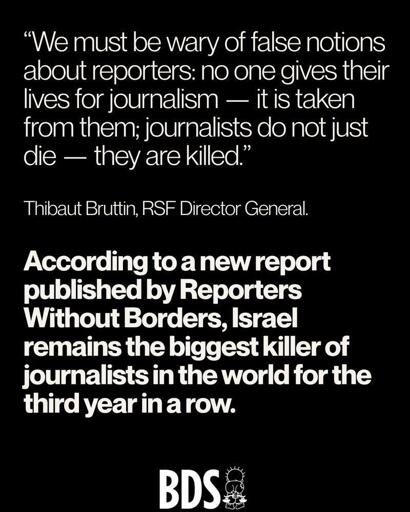 “We must loe wary of false notions
about reporters; no one gives their
lives for journalism — it is taken
from them; journalists olo not just
die — they are killed.”
Thiloaut Bruttin, RSF Director General.
According to a new report
published by Reporters
Without Borders, Israel
remains the biggest killer of
journalists in the world for the
third year in a row.
BDS
