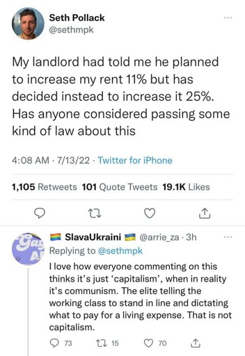 Microblog post: "My landlord had told me he planned to increase my rent 11% but has decided instead to increase it 25%. Has anyone considered passing some kind of law about this". Reply: "I love how everyone commenting on this thinks it’s just ‘capitalism’, when in reality it’s communism. The elite telling the working class to stand in line and dictating what to pay for a living expense. That is not capitalism."